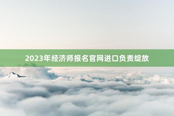 2023年经济师报名官网进口负责绽放