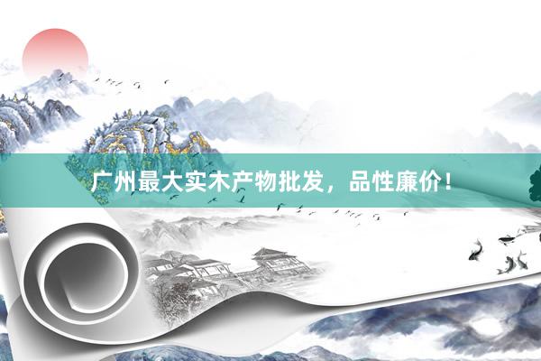 广州最大实木产物批发,品性廉价!