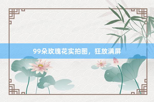 99朵玫瑰花实拍图,狂放满屏